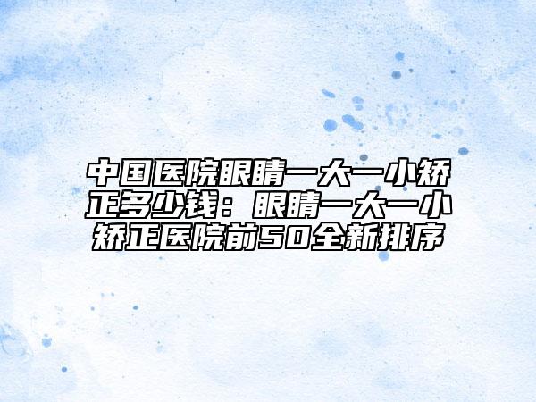 中国医院眼睛一大一小矫正多少钱：眼睛一大一小矫正医院前50全新排序