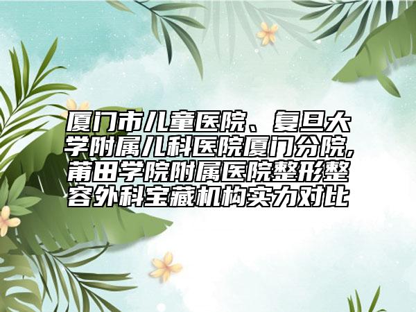厦门市儿童医院、复旦大学附属儿科医院厦门分院,莆田学院附属医院整形整容外科宝藏机构实力对比