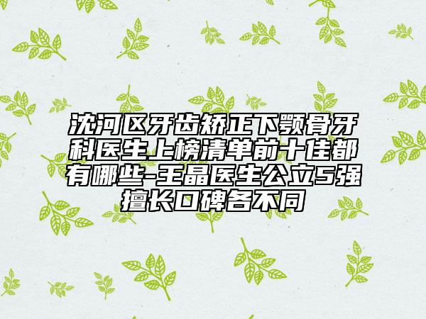 沈河区牙齿矫正下颚骨牙科医生上榜清单前十佳都有哪些-王晶医生公立5强擅长口碑各不同