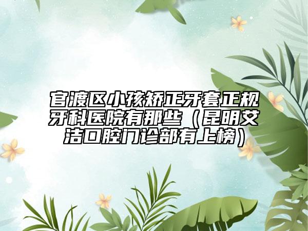 官渡区小孩矫正牙套正规牙科医院有那些（昆明艾洁口腔门诊部有上榜）