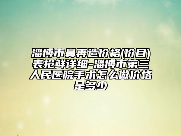 淄博市鼻再造价格(价目)表抢鲜详细-淄博市第三人民医院手术怎么做价格是多少
