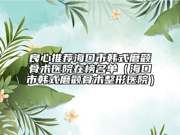 良心推荐海口市韩式磨颧骨术医院在榜名单（海口市韩式磨颧骨术整形医院）