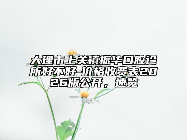 大理市上关镇振华口腔诊所好不好-价格收费表2026版公开，速览