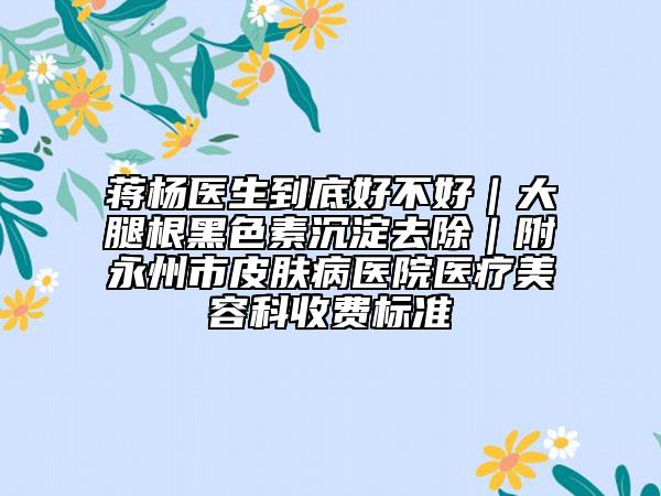 蒋杨医生到底好不好｜大腿根黑色素沉淀去除｜附永州市皮肤病医院医疗美容科收费标准