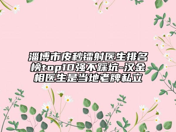 淄博市皮秒镭射医生排名榜top10强不踩坑-汉金相医生是当地老牌私立