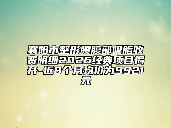 襄阳市整形腰腹部吸脂收费明细2026经典项目揭开-近8个月均价为9921元