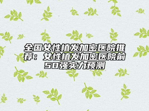 全国女性植发加密医院推荐：女性植发加密医院前50强实力预测