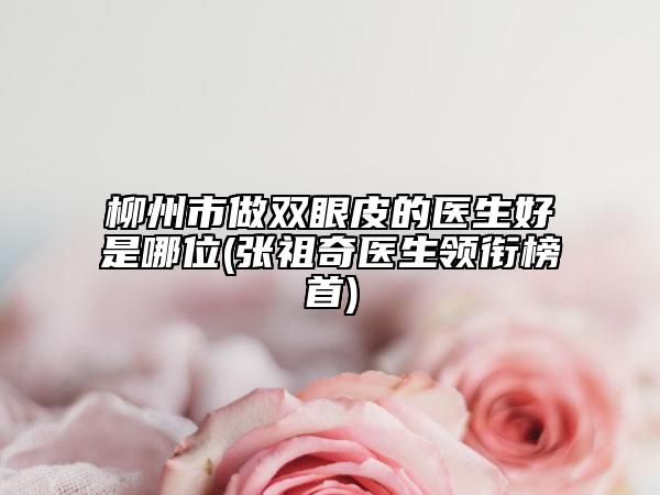 柳州市做双眼皮的医生好是哪位(张祖奇医生领衔榜首)