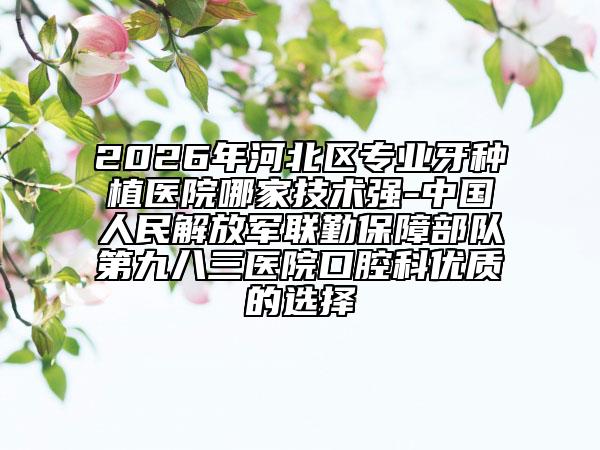 2026年河北区专业牙种植医院哪家技术强-中国人民解放军联勤保障部队第九八三医院口腔科优质的选择