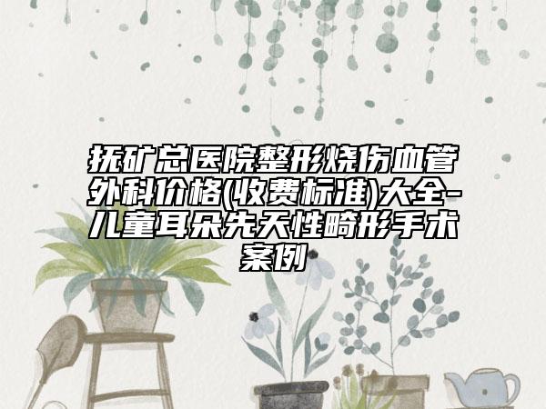 抚矿总医院整形烧伤血管外科价格(收费标准)大全-儿童耳朵先天性畸形手术案例