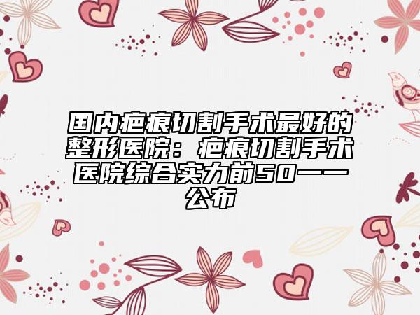 国内疤痕切割手术最好的整形医院：疤痕切割手术医院综合实力前50一一公布