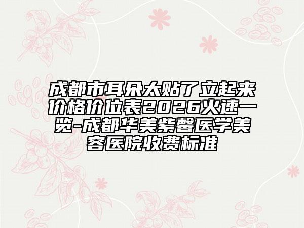 成都市耳朵太贴了立起来价格价位表2026火速一览-成都华美紫馨医学美容医院收费标准