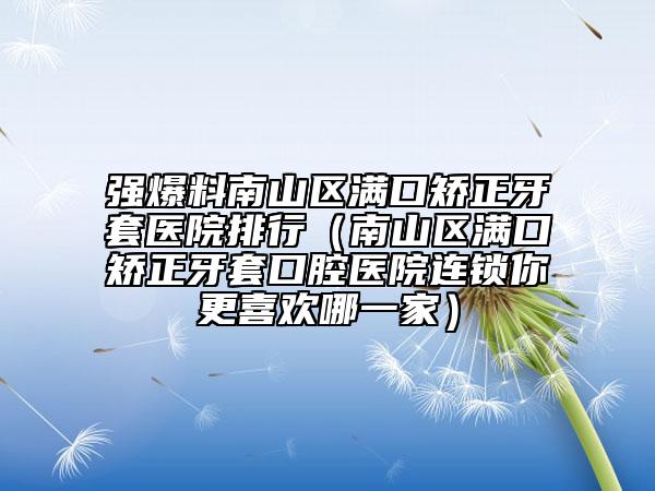 强爆料南山区满口矫正牙套医院排行（南山区满口矫正牙套口腔医院连锁你更喜欢哪一家）