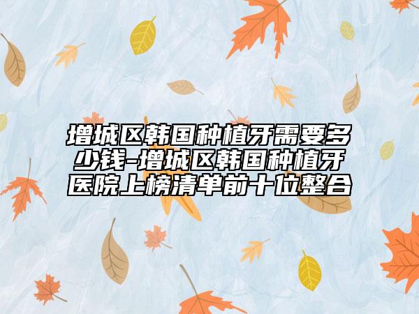 增城区韩国种植牙需要多少钱-增城区韩国种植牙医院上榜清单前十位整合