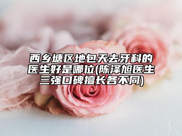 西乡塘区地包天去牙科的医生好是哪位(陈泽旭医生三强口碑擅长各不同)