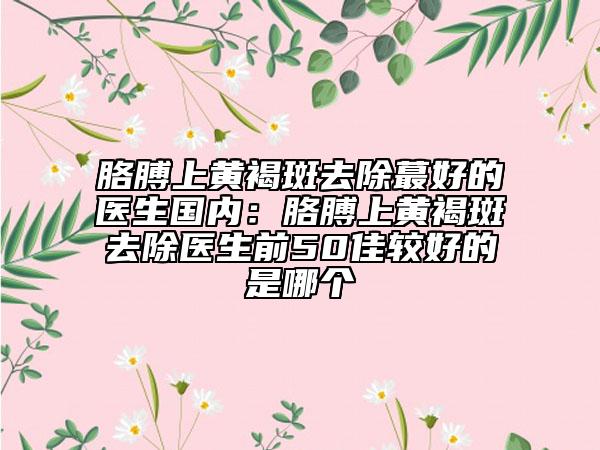 胳膊上黄褐斑去除蕞好的医生国内：胳膊上黄褐斑去除医生前50佳较好的是哪个