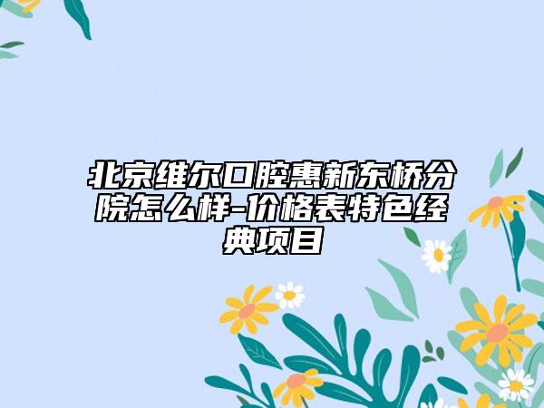 北京维尔口腔惠新东桥分院怎么样-价格表特色经典项目