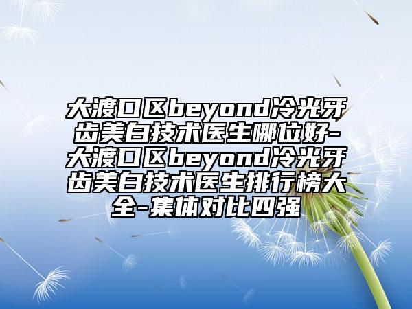 大渡口区beyond冷光牙齿美白技术医生哪位好-大渡口区beyond冷光牙齿美白技术医生排行榜大全-集体对比四强