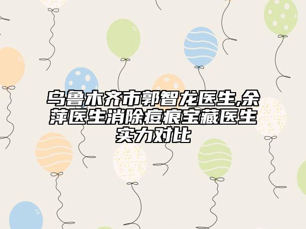 乌鲁木齐市郭智龙医生,余萍医生消除痘痕宝藏医生实力对比