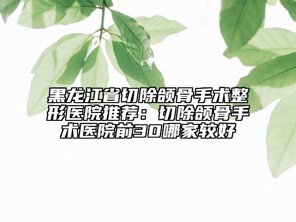 黑龙江省切除颌骨手术整形医院推荐：切除颌骨手术医院前30哪家较好