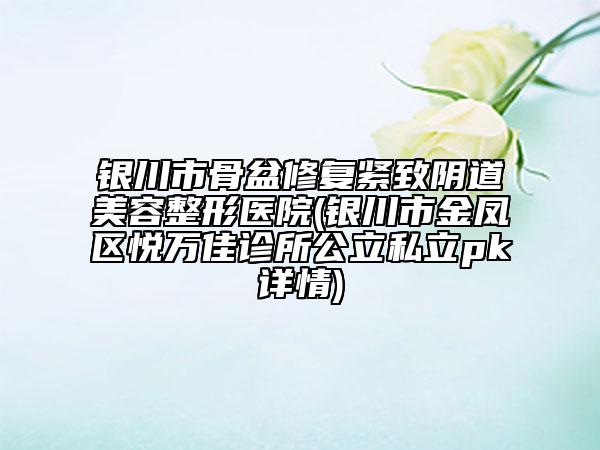 银川市骨盆修复紧致阴道美容整形医院(银川市金凤区悦万佳诊所公立私立pk详情)