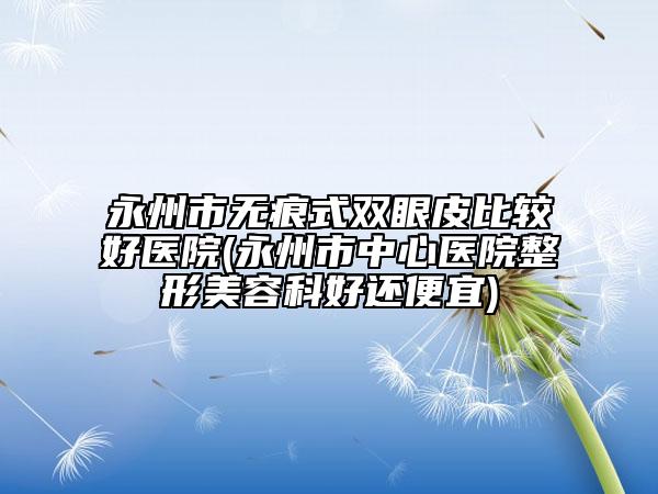永州市无痕式双眼皮比较好医院(永州市中心医院整形美容科好还便宜)
