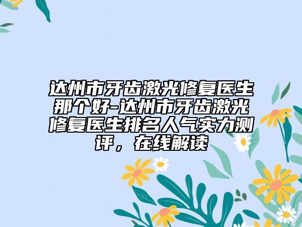达州市牙齿激光修复医生那个好-达州市牙齿激光修复医生排名人气实力测评，在线解读