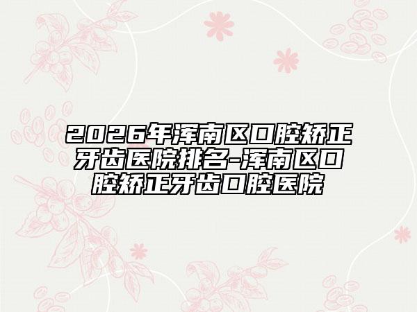 2026年浑南区口腔矫正牙齿医院排名-浑南区口腔矫正牙齿口腔医院