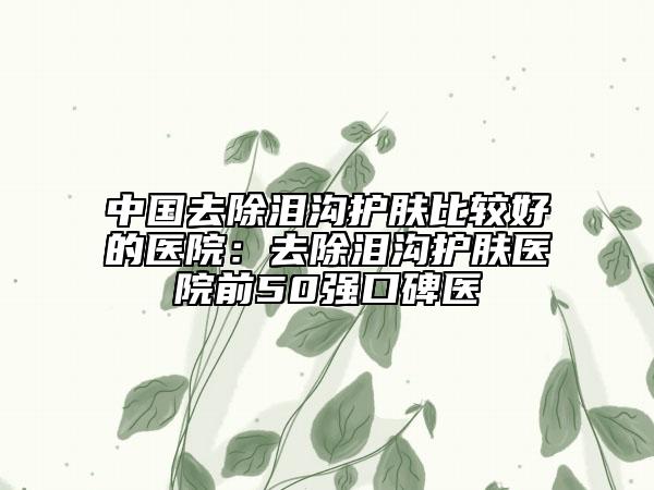 中国去除泪沟护肤比较好的医院：去除泪沟护肤医院前50强口碑医