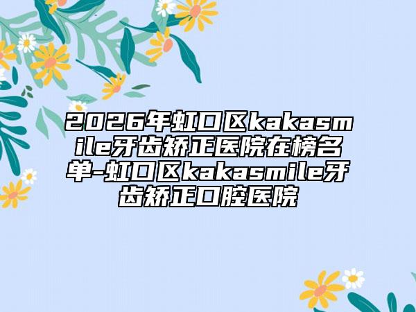 2026年虹口区kakasmile牙齿矫正医院在榜名单-虹口区kakasmile牙齿矫正口腔医院