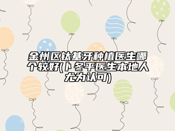 金州区钛基牙种植医生哪个较好(卜冬平医生本地人尤为认可)