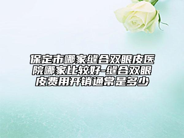 保定市哪家缝合双眼皮医院哪家比较好-缝合双眼皮费用开销通常是多少