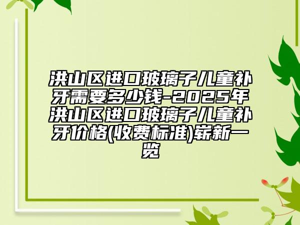 洪山区进口玻璃子儿童补牙需要多少钱-2025年洪山区进口玻璃子儿童补牙价格(收费标准)崭新一览