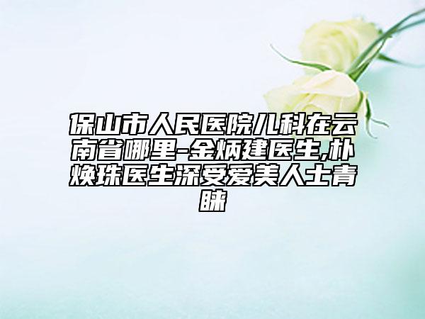 保山市人民医院儿科在云南省哪里-金炳建医生,朴焕珠医生深受爱美人士青睐