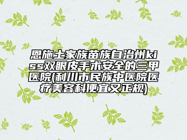恩施土家族苗族自治州kiss双眼皮手术安全的三甲医院(利川市民族中医院医疗美容科便宜又正规)
