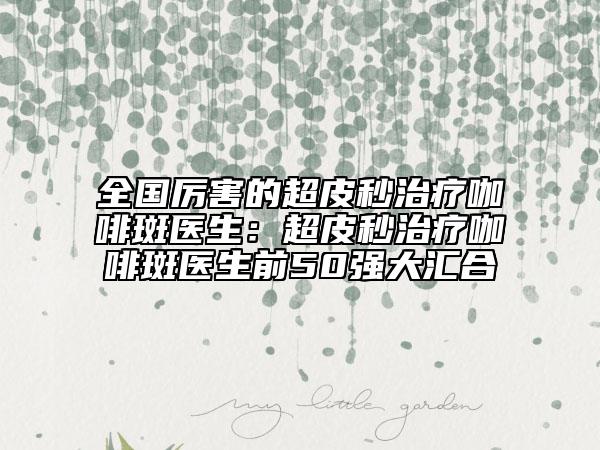 全国厉害的超皮秒治疗咖啡斑医生：超皮秒治疗咖啡斑医生前50强大汇合