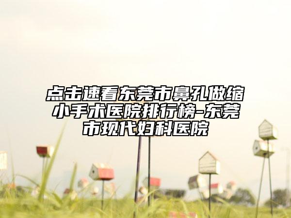 点击速看东莞市鼻孔做缩小手术医院排行榜-东莞市现代妇科医院