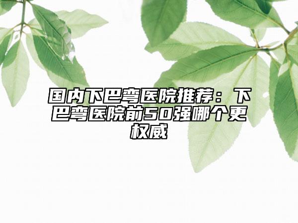 国内下巴弯医院推荐：下巴弯医院前50强哪个更权威