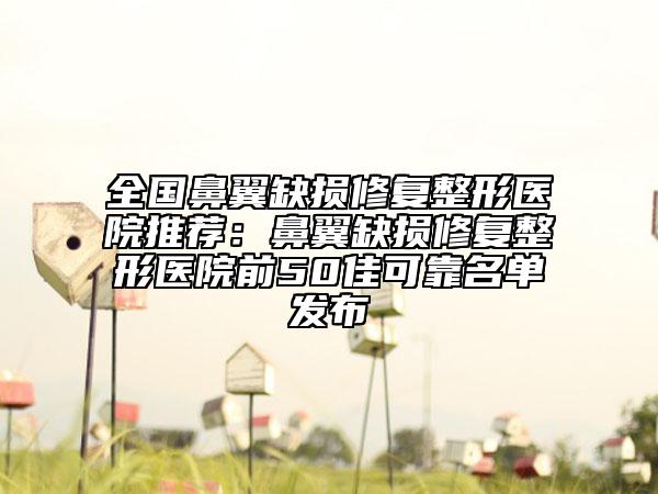 全国鼻翼缺损修复整形医院推荐：鼻翼缺损修复整形医院前50佳可靠名单发布