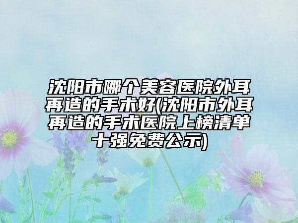沈阳市哪个美容医院外耳再造的手术好(沈阳市外耳再造的手术医院上榜清单十强免费公示)