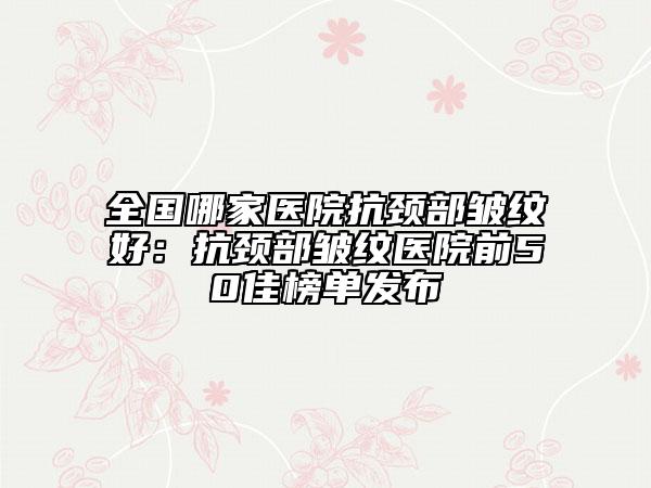 全国哪家医院抗颈部皱纹好：抗颈部皱纹医院前50佳榜单发布