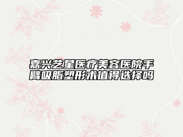嘉兴艺星医疗美容医院手臂吸脂塑形术值得选择吗