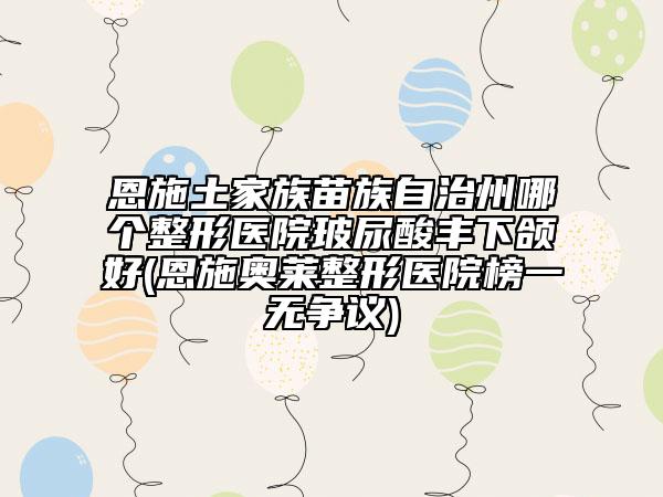 恩施土家族苗族自治州哪个整形医院玻尿酸丰下颌好(恩施奥莱整形医院榜一无争议)