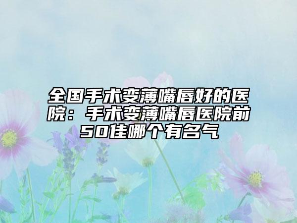全国手术变薄嘴唇好的医院：手术变薄嘴唇医院前50佳哪个有名气