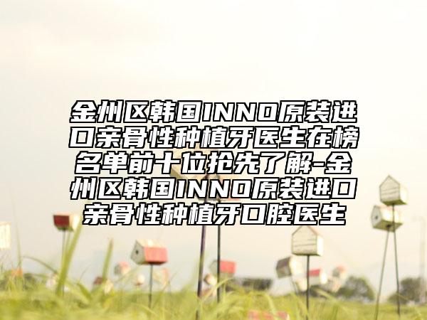 金州区韩国INNO原装进口亲骨性种植牙医生在榜名单前十位抢先了解-金州区韩国INNO原装进口亲骨性种植牙口腔医生