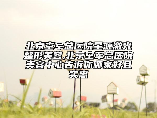 北京空军总医院星源激光整形美容,北京空军总医院美容中心告诉你哪家好且实惠