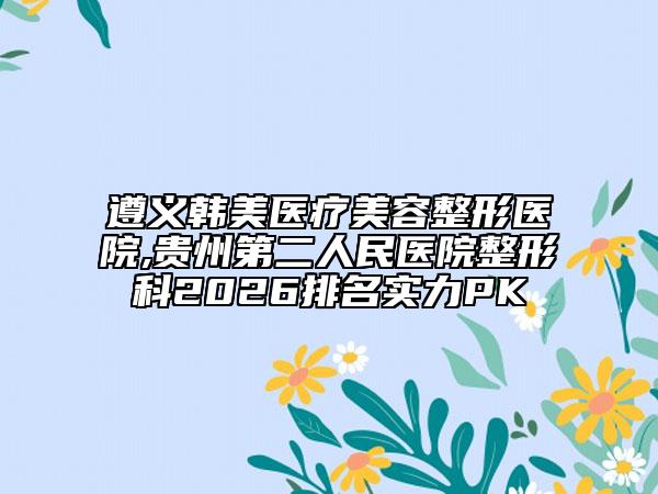 遵义韩美医疗美容整形医院,贵州第二人民医院整形科2026排名实力PK