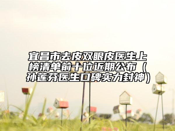宜昌市去皮双眼皮医生上榜清单前十位近期公布（孙莲芬医生口碑实力封神）