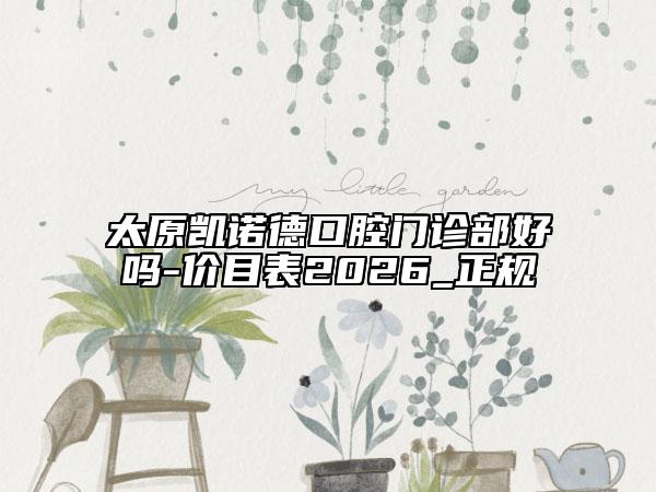 太原凯诺德口腔门诊部好吗-价目表2026_正规