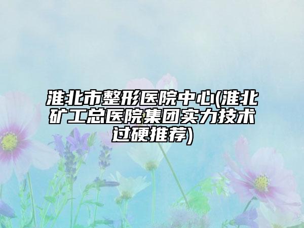 淮北市整形医院中心(淮北矿工总医院集团实力技术过硬推荐)